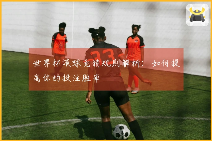 世界杯投注入门指南：新手必看技巧与策略
